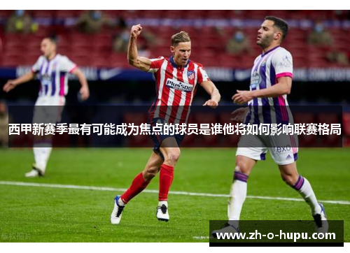 西甲新赛季最有可能成为焦点的球员是谁他将如何影响联赛格局