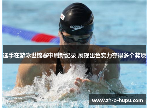 选手在游泳世锦赛中刷新纪录 展现出色实力夺得多个奖项