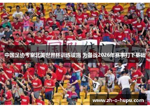 中国足协考察北美世界杯训练设施 为备战2026年赛事打下基础
