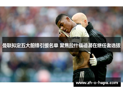 曼联拟定五大前锋引援名单 聚焦拉什福德潜在继任者选拔
