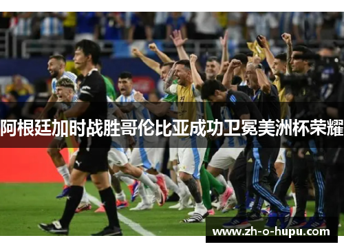阿根廷加时战胜哥伦比亚成功卫冕美洲杯荣耀
