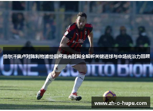恰尔汗奥卢对阵利物浦世俱杯高光时刻全解析关键进球与中场统治力回顾