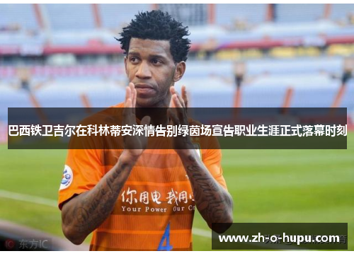 巴西铁卫吉尔在科林蒂安深情告别绿茵场宣告职业生涯正式落幕时刻